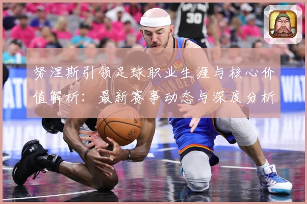 努涅斯引领足球职业生涯与核心价值解析：最新赛事动态与深度分析