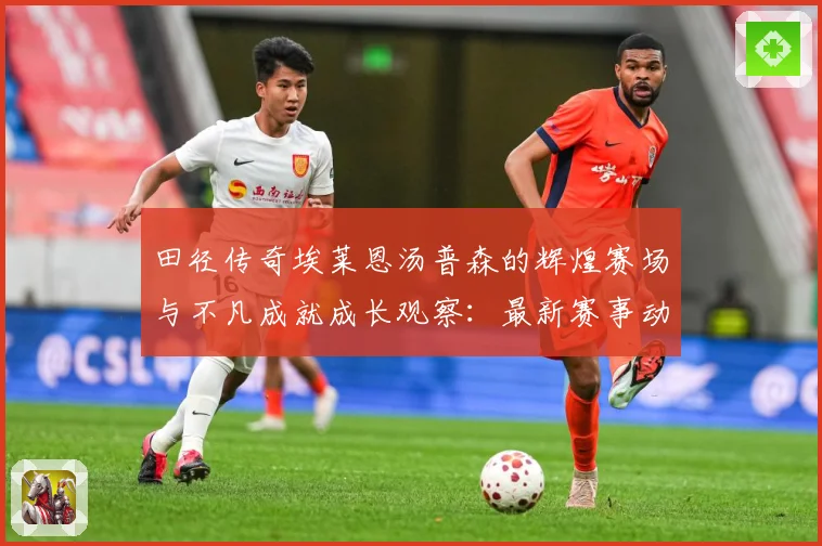 田径传奇埃莱恩汤普森的辉煌赛场与不凡成就成长观察：最新赛事动态与深度分析