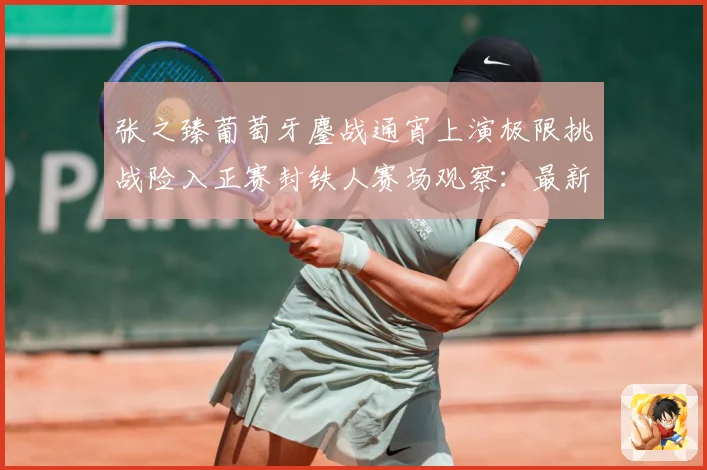 张之臻葡萄牙鏖战通宵上演极限挑战险入正赛封铁人赛场观察：最新赛事动态与深度分析