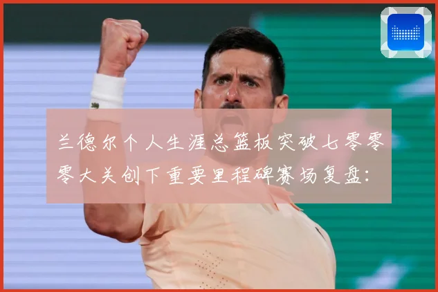 兰德尔个人生涯总篮板突破七零零零大关创下重要里程碑赛场复盘：最新赛事动态与深度分析