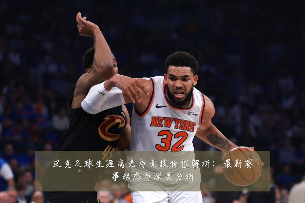 皮克足球生涯高光与竞技价值解析:最新赛事动态与深度分析