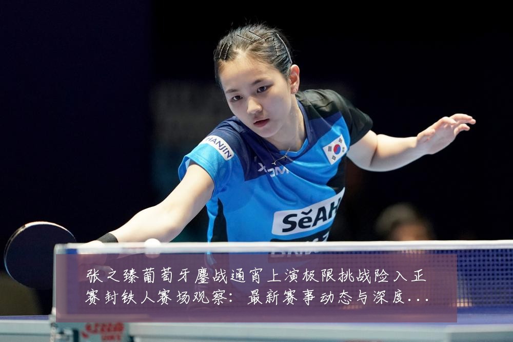 张之臻葡萄牙鏖战通宵上演极限挑战险入正赛封铁人赛场观察:最新赛事动态与深度分析